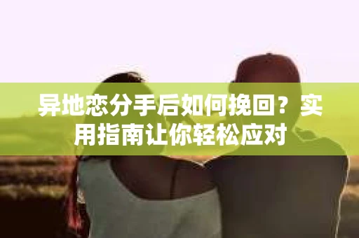 异地恋分手后如何挽回？实用指南让你轻松应对