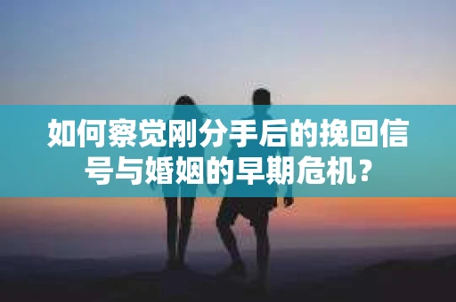 如何察觉刚分手后的挽回信号与婚姻的早期危机？