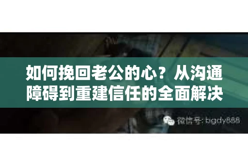 如何挽回老公的心？从沟通障碍到重建信任的全面解决方案