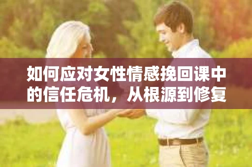 如何应对女性情感挽回课中的信任危机，从根源到修复的全面解决方案