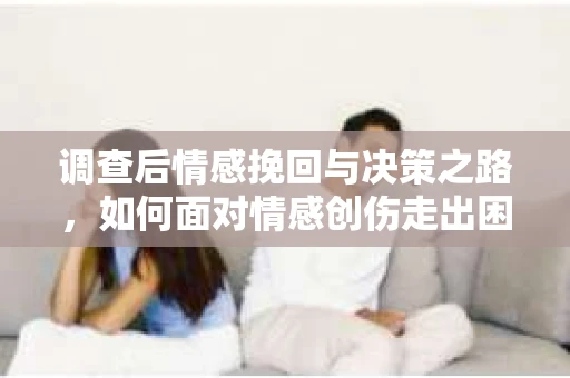 调查后情感挽回与决策之路，如何面对情感创伤走出困境？