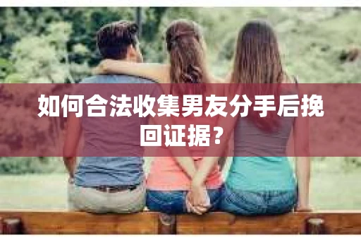 如何合法收集男友分手后挽回证据? 如何合法收集男友分手后挽回证据?