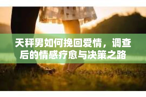 天秤男如何挽回爱情，调查后的情感疗愈与决策之路