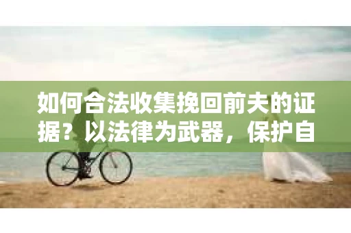 如何合法收集挽回前夫的证据？以法律为武器，保护自身权益