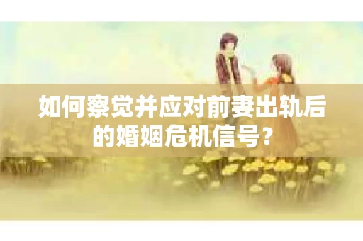 如何察觉并应对前妻出轨后的婚姻危机信号？