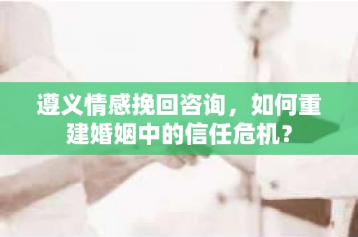 遵义情感挽回咨询，如何重建婚姻中的信任危机？