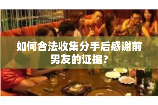 如何合法收集分手后感谢前男友的证据？