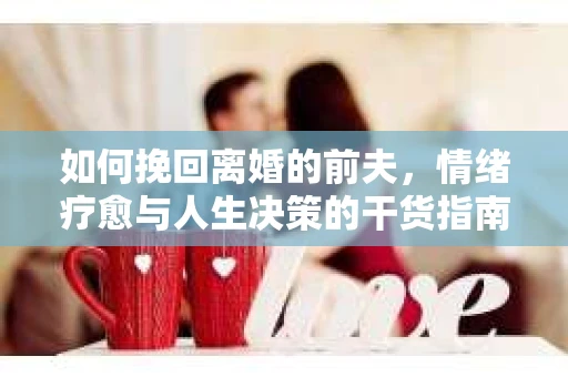 如何挽回离婚的前夫，情绪疗愈与人生决策的干货指南